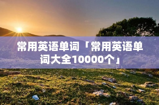 常用英语单词「常用英语单词大全10000个」 常用英语单词「常用英语单词大全10000个」