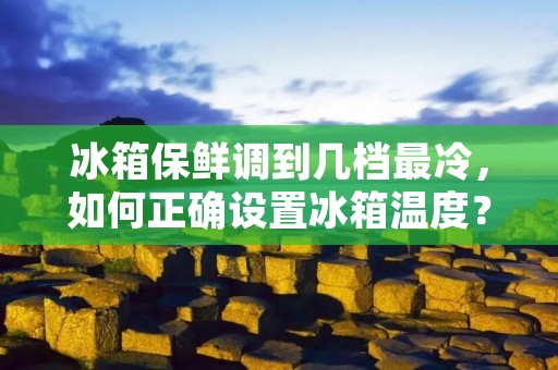 冰箱保鲜调到几档最冷,如何正确设置冰箱温度? 冰箱保鲜调到几档最冷,如何正确设置冰箱温度?