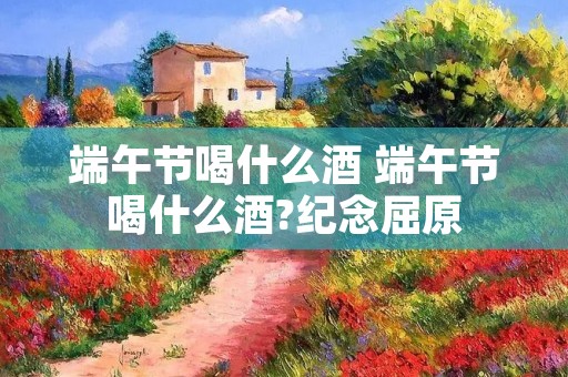 端午节喝什么酒 端午节喝什么酒?纪念屈原 端午节喝什么酒 端午节喝什么酒?纪念屈原