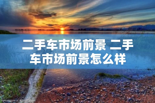 二手车市场前景 二手车市场前景怎么样 二手车市场前景 二手车市场前景怎么样