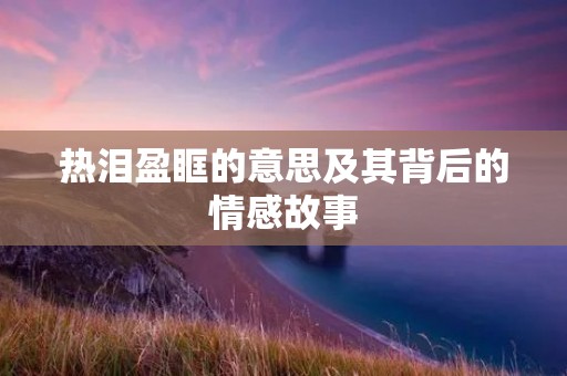 热泪盈眶的意思及其背后的情感故事