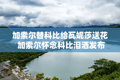 加索尔替科比给瓦妮莎送花 加索尔怀念科比泪洒发布会