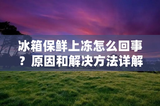 冰箱保鲜上冻怎么回事？原因和解决方法详解！