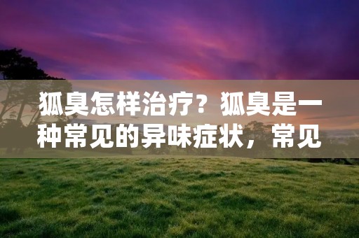 狐臭怎样治疗?狐臭是一种常见的异味症状,常见于腋下、脚底等部位,给人们的生活和工作带来了很多不便,甚至影响了社交和心理健康。狐臭的治疗方法有很多种,治疗效果也因人而异。下面将对狐臭的治疗方法进行详细介绍。 狐臭怎样治疗?狐臭是一种常见的异味症状,常见于腋下、脚底等部位,给人们的生活和工作带来了很多不便,甚至影响了社交和心理健康。狐臭的治疗方法有很多种,治疗效果也因人而异。下面将对狐臭的治疗方法进行详细介绍。