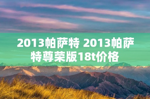 2013帕萨特 2013帕萨特尊荣版18t价格 2013帕萨特 2013帕萨特尊荣版18t价格