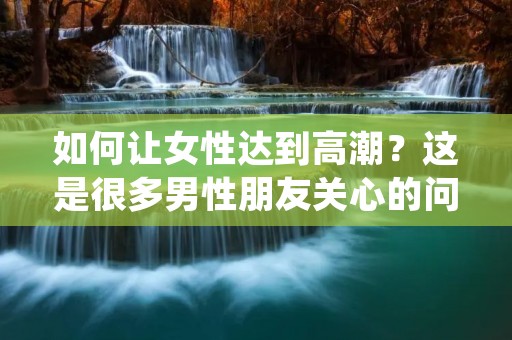 如何让女性达到**?这是很多男性朋友关心的问题。实际上,让女性出水并不是一件易事,需要男性朋友们有足够的耐心和技巧。下面,本文就为大家介绍一些让女性出水的方法和技巧。 如何让女性达到**?这是很多男性朋友关心的问题。实际上,让女性出水并不是一件易事,需要男性朋友们有足够的耐心和技巧。下面,本文就为大家介绍一些让女性出水的方法和技巧。
