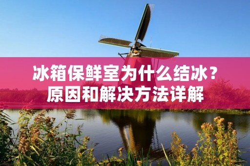 冰箱保鲜室为什么结冰？原因和解决方法详解