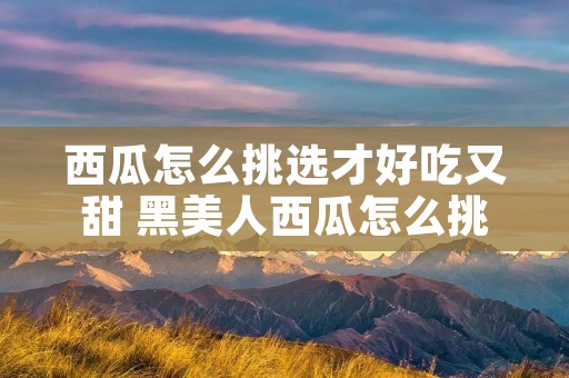西瓜怎么挑选才好吃又甜 黑美人西瓜怎么挑选才好吃又甜
