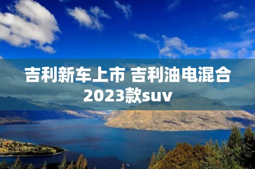 吉利新车上市 吉利油电混合2023款suv 吉利新车上市 吉利油电混合2023款suv
