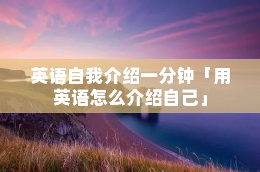 英语自我介绍一分钟「用英语怎么介绍自己」