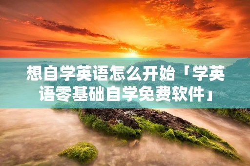 想自学英语怎么开始「学英语零基础自学免费软件」 想自学英语怎么开始「学英语零基础自学免费软件」
