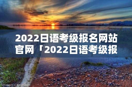 2022日语考级报名网站官网「2022日语考级报名网站官网时间」