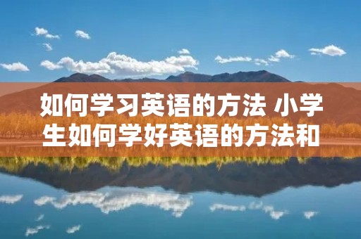 如何学习英语的方法 小学生如何学好英语的方法和技巧 如何学习英语的方法 小学生如何学好英语的方法和技巧
