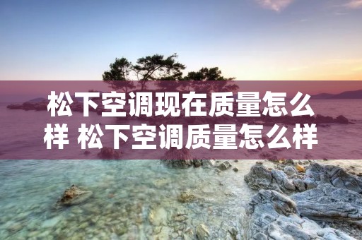 松下空调现在质量怎么样 松下空调质量怎么样值得买吗知乎 松下空调现在质量怎么样 松下空调质量怎么样值得买吗知乎