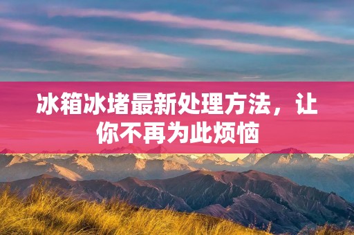 冰箱冰堵最新处理方法,让你不再为此烦恼 冰箱冰堵最新处理方法,让你不再为此烦恼