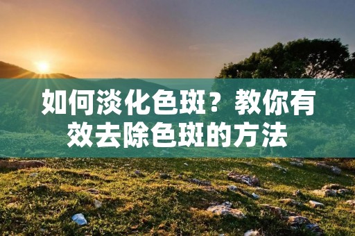 如何淡化色斑？教你有效去除色斑的方法
