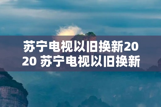 苏宁电视以旧换新2020 苏宁电视以旧换新说换就换