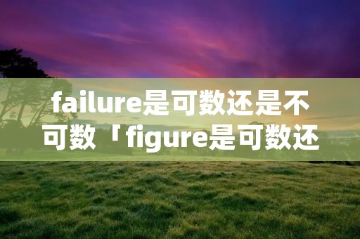 failure是可数还是不可数「figure是可数还是不可数」