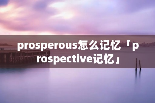 prosperous怎么记忆「prospective记忆」 prosperous怎么记忆「prospective记忆」