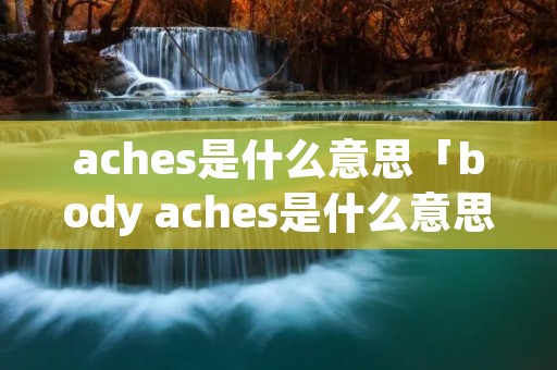 aches是什么意思「body aches是什么意思」 aches是什么意思「body aches是什么意思」