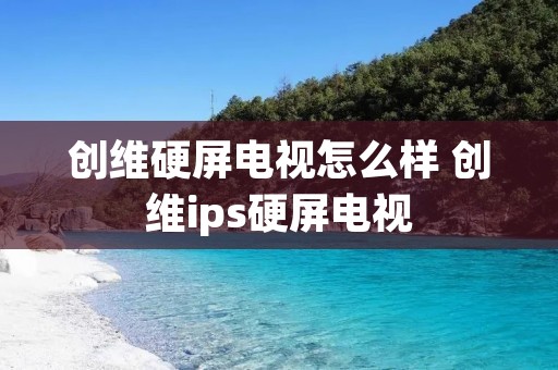 创维硬屏电视怎么样 创维ips硬屏电视