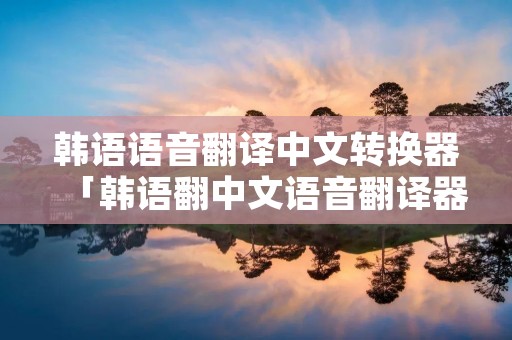 韩语语音翻译中文转换器「韩语翻中文语音翻译器」 韩语语音翻译中文转换器「韩语翻中文语音翻译器」