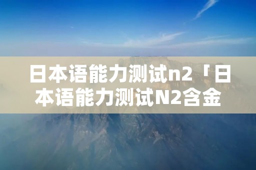 日本语能力测试n2「日本语能力测试N2含金量」 日本语能力测试n2「日本语能力测试N2含金量」