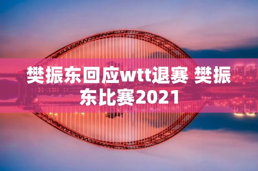 樊振东回应wtt退赛 樊振东比赛2021
