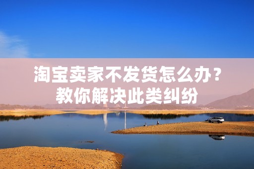 淘宝卖家不发货怎么办？教你解决此类纠纷