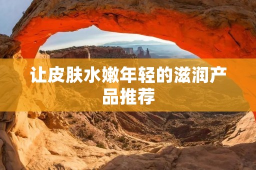 让皮肤水嫩年轻的滋润产品推荐