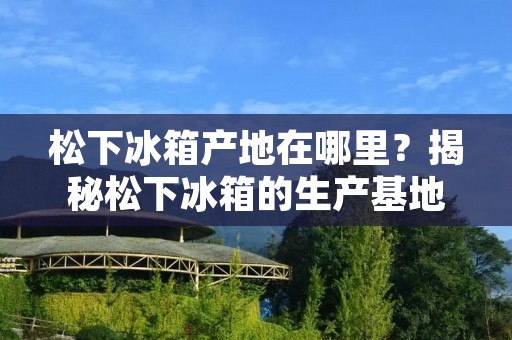 松下冰箱产地在哪里？揭秘松下冰箱的生产基地