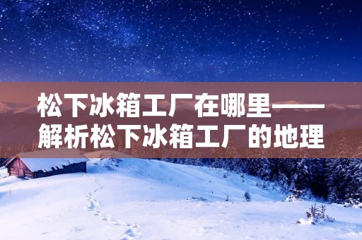 松下冰箱工厂在哪里——解析松下冰箱工厂的地理位置和生产情况