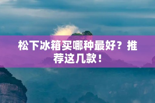 松下冰箱买哪种最好?推荐这几款! 松下冰箱买哪种最好?推荐这几款!