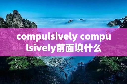 compulsively compulsively前面填什么 compulsively compulsively前面填什么