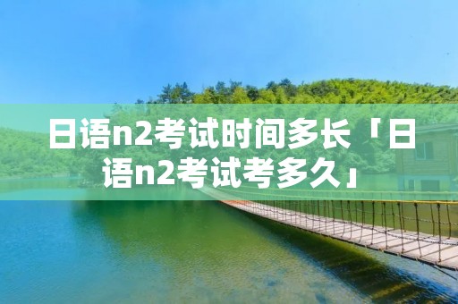 日语n2考试时间多长「日语n2考试考多久」 日语n2考试时间多长「日语n2考试考多久」
