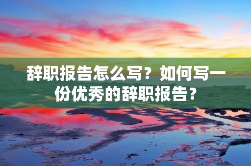 辞职报告怎么写?如何写一份优秀的辞职报告?