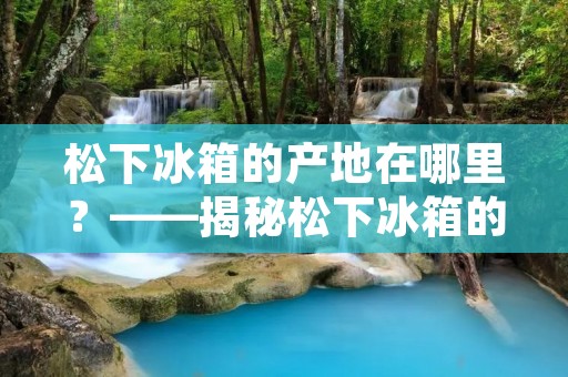 松下冰箱的产地在哪里？——揭秘松下冰箱的生产基地