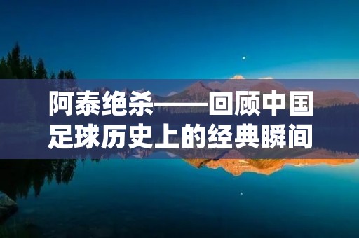 阿泰绝杀——回顾中国足球历史上的经典瞬间 阿泰绝杀——回顾中国足球历史上的经典瞬间