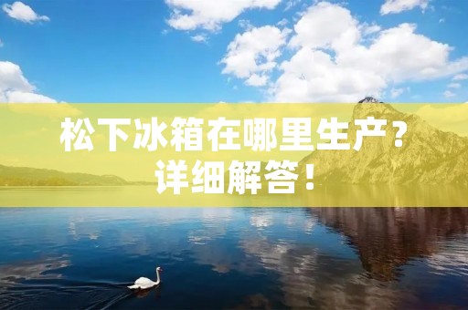松下冰箱在哪里生产？详细解答！