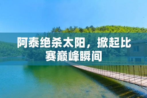 阿泰绝杀太阳，掀起比赛巅峰瞬间
