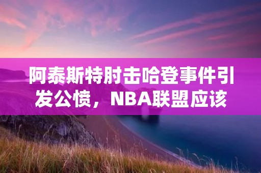 阿泰斯特肘击哈登事件引发公愤，NBA联盟应该如何处理？