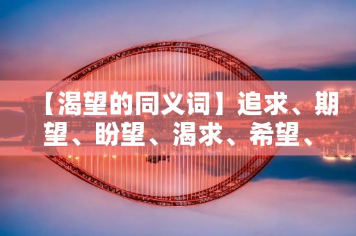 【渴望的同义词】追求、期望、盼望、渴求、希望、憧憬、向往、祈求、企盼、心切、渴望、祈盼、望眼欲穿、望眼欲绝、殷切、切望、热望、渴望不已、期盼、盼头、期待、期许、盼望着、期望着、殷切期望、殷切盼望、殷切期待、热切期待、殷切企盼、殷切期望、殷切盼望、迫切期望、迫切盼望、热切盼望、殷切祈求、殷切企求、殷切祈盼、殷切心切、热切企盼、热切期盼、热切盼头、渴求不已、祈求不已、企盼不已、期盼不已、期待不已、期许不已、心切不已、向往不已、憧憬不已、希望不已、渴望不已、盼望不已、盼头不已、期望着不已、盼望着不已、