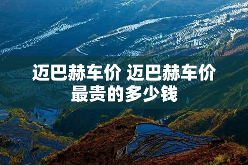 迈巴赫车价 迈巴赫车价最贵的多少钱 迈巴赫车价 迈巴赫车价最贵的多少钱