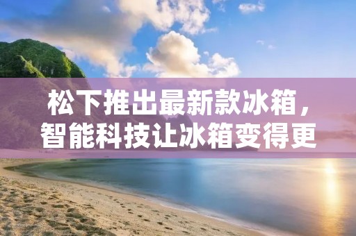 松下推出最新款冰箱,智能科技让冰箱变得更加智慧 松下推出最新款冰箱,智能科技让冰箱变得更加智慧