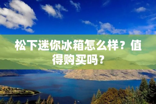 松下迷你冰箱怎么样？值得购买吗？