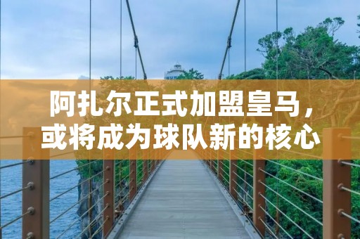 阿扎尔正式加盟皇马，或将成为球队新的核心