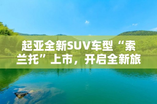 起亚全新SUV车型“索兰托”上市,开启全新旅程 起亚全新SUV车型“索兰托”上市,开启全新旅程