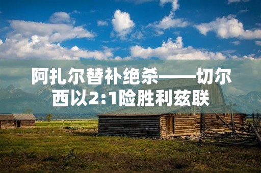 阿扎尔替补绝杀——切尔西以2:1险胜利兹联 阿扎尔替补绝杀——切尔西以2:1险胜利兹联