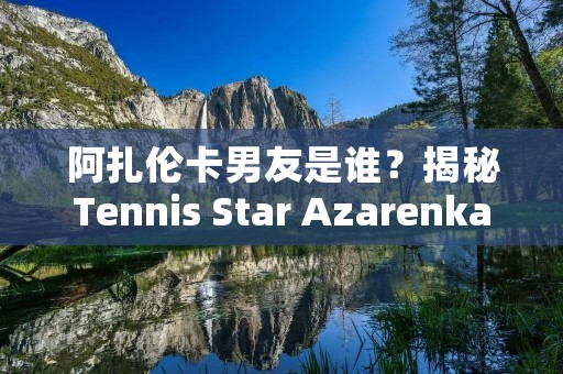 阿扎伦卡男友是谁？揭秘Tennis Star Azarenka的爱情故事
