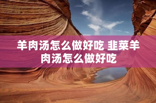 羊肉汤怎么做好吃 韭菜羊肉汤怎么做好吃 羊肉汤怎么做好吃 韭菜羊肉汤怎么做好吃